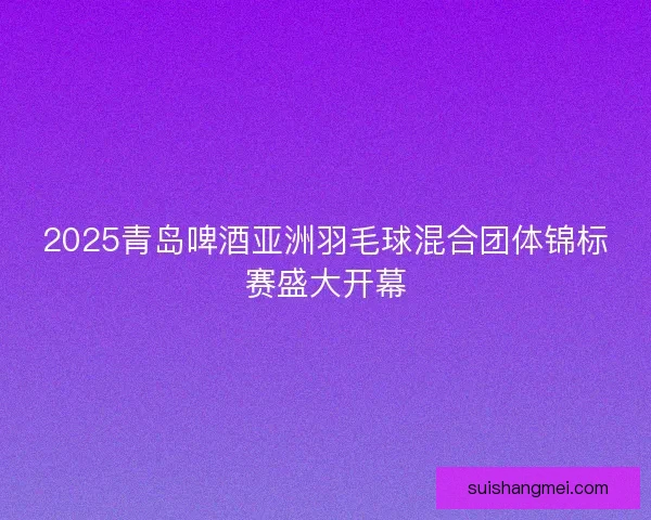 2025青岛啤酒亚洲羽毛球混合团体锦标赛盛大开幕