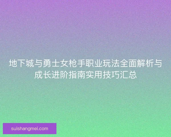 地下城与勇士女枪手职业玩法全面解析与成长进阶指南实用技巧汇总