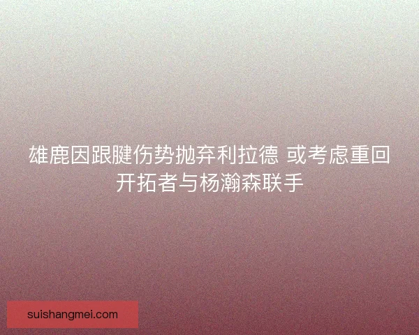 雄鹿因跟腱伤势抛弃利拉德 或考虑重回开拓者与杨瀚森联手