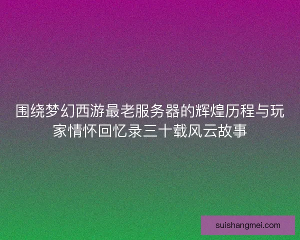 围绕梦幻西游最老服务器的辉煌历程与玩家情怀回忆录三十载风云故事